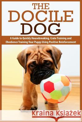 The Docile Dog: A Guide to Quickly Housebreaking, Crate Training and Obedience Training Your Puppy Using Positive Reinforcement Deborah McGhee 9781514869628 Createspace