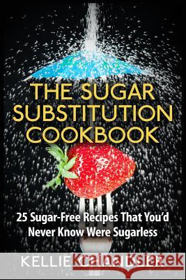 The Sugar Substitution Cookbook: 25 Sugar-Free Recipes That You'd Never Know Were Sugarless Kellie Chandler 9781514870068 Createspace