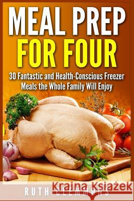 Meal Prep for Four: 30 Fantastic and Health-Conscious Freezer Meals the Whole Family Will Enjoy Ruth Clemmons 9781514873342 Createspace