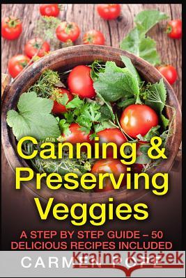 Canning & Preserving Veggies: A Step by Step Guide - 50 Delicious Recipes Included Carmen Pope 9781514874516 Createspace