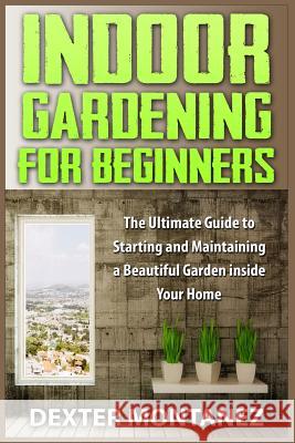 Indoor Gardening for Beginners: The Ultimate Guide to Starting and Maintaining a Beautiful Garden inside Your Home Montanez, Dexter 9781514874950 Createspace