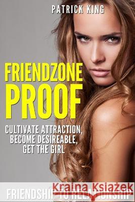 Friendzone Proof: Friendship to Relationship - Cultivate Attraction, Become Desi Patrick King 9781514891742