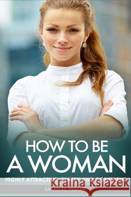 How To Be A Woman: Highly Attractive, Classy And Confident Parker, Sarah D. 9781514897041