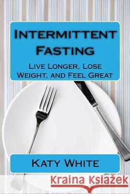 Intermittent Fasting: Live Longer, Lose Weight, and Feel Great Katy White 9781515005902