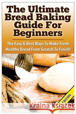 The Ultimate Bread Baking Guide for Beginners: The Easy & Best Ways to Make Fresh Healthy Bread from Scratch to Finish Claire Daniels 9781515014775 Createspace