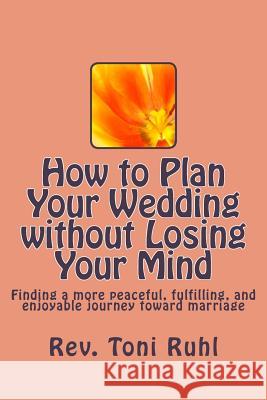 How to Plan Your Wedding without Losing Your Mind: Finding a more peaceful, fulfilling, and enjoyable journey toward marriage Ruhl, Toni 9781515020264