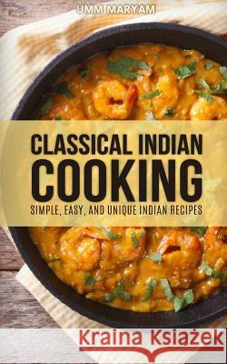 Classical Indian Cooking: Simple, Easy, and Unique Indian Recipes Umm Maryam 9781515024620 Createspace