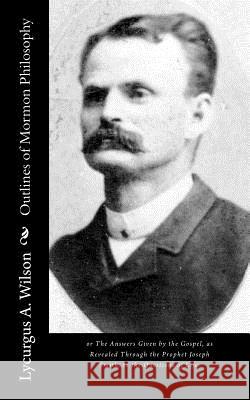 Outlines of Mormon Philosophy: or The Answers Given by the Gospel, as Revealed Through the Prophet Joseph Smith, to the Questions of Life. Wilson, Lycurgus A. 9781515025603