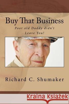 Buy That Business: Poor old Daddy didn't Leave You! Shumaker, Richard C. 9781515064244 Createspace