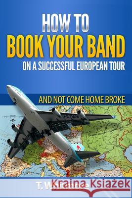 How To Book Your Band On A Successful European Tour: And Not Come Home Broke Whitmore, T. 9781515066774