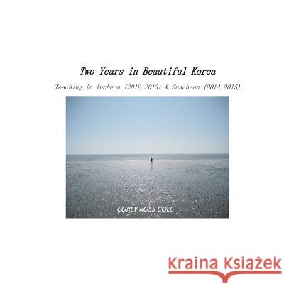 Two Years in Beautiful Korea - Teaching in Incheon & Suncheon: (2012-2013; 2014-2015) Corey Ross Cole 9781515115090