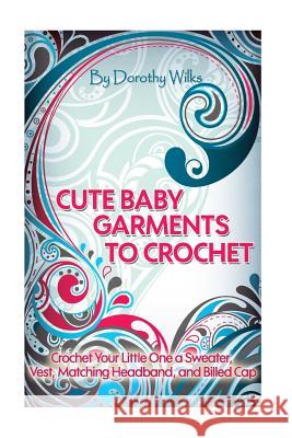 Cute Baby Garments to Crochet: Crochet Your Little One a Sweater, Vest, Matching Headband, and Billed Cap Dorothy Wilks 9781515137740 Createspace