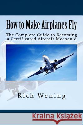 How to Make Airplanes Fly: The Guide to Becoming a Certificated Jet Mechanic Rick John Wening 9781515138105 Createspace
