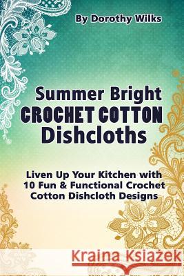 Summer Bright Crochet Cotton Dishcloths: Liven Up Your Kitchen with 10 Fun and Functional Crochet Cotton Dishcloth Designs Dorothy Wilks 9781515139812