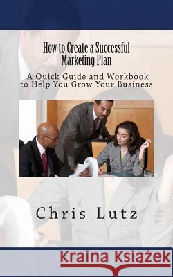 How to Create a Successful Marketing Plan: A Quick Guide and Workbook to Help You Grow Your Business Chris Lutz 9781515150022