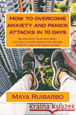 How to overcome anxiety and panic attacks in 10 days: Re-educate your own body, without either medication or side effects, and stop being afraid Ruibarbo, Maya 9781515156925 Createspace
