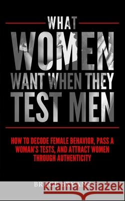What Women Want When They Test Men: How To Decode Female Behavior, Pass A Woman's Tests, And Attract Women Through Authenticity Bruce Bryans 9781515234043