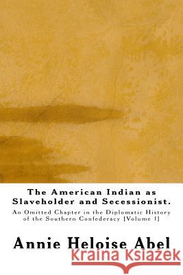 The American Indian as Slaveholder and Secessionist: An Omitted Chapter in the Diplomatic History of the Southern Confederacy Annie Heloise Abel 9781515241119