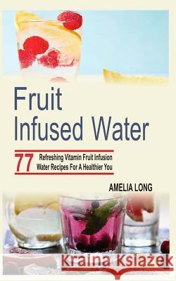Fruit Infused Water: 77 Refreshing Vitamin Fruit Infusion Water Recipes For A Healthier You Long, Amelia 9781515265887 Createspace