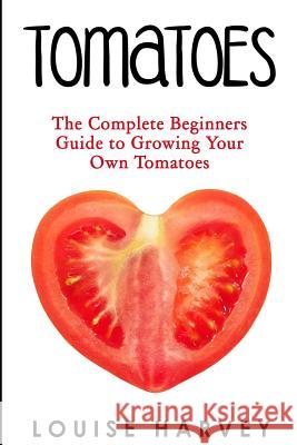 Tomatoes: The Complete Beginners Guide To Growing Your Own Tomatoes Harvey, Louise 9781515269250 Createspace