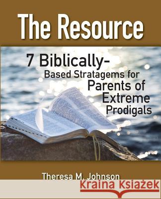 The Resource: 7 Biblically-Based Stratagems for Parents of Extreme Prodigals Theresa M. Johnson 9781515269861