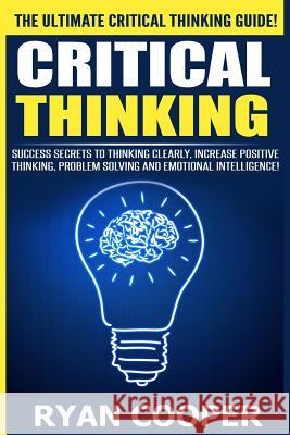 Critical Thinking: Success Secrets To Thinking Clearly, Increase Positive Thinking, Problem Solving And Emotional Intelligence! Cooper, Ryan 9781515295983