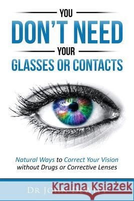 You Don't Need Your Glasses or Contacts: Natural Ways to Correct Your Vision Without Drugs or Corrective Lenses Dr John DeWitt 9781515357636 Createspace
