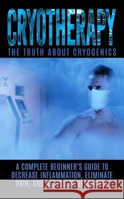 Cryotherapy: The Truth About Cryogenics: A Complete Beginner's Guide to Decrease Inflammation, Eliminate Pain, And Get Rid of Heada Hendrix, Arnold 9781515377382 Createspace