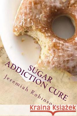 Sugar Addiction Cure: How To Overcome Sugar Addiction in 7 Days Robinson, Jeremiah Theodore 9781516800315 Createspace