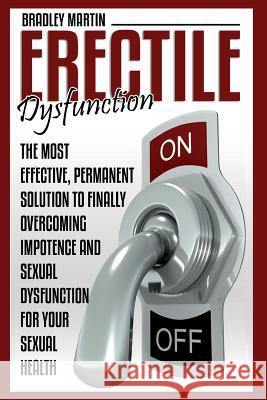 Erectile Dysfunction: The Most Effective, Permanent Solution to Finally Overcoming Impotence and Sexual Dysfunction for Your Sexual Health Bradley Martin 9781516801541 Createspace