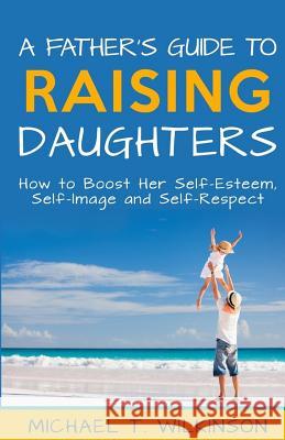 A Father's Guide to Raising Daughters: How to Boost Her Self-Esteem, Self-Image and Self-Respect Michael T. Wilkinson 9781516830084