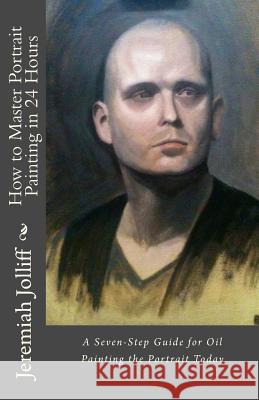 How to Master Portrait Painting in 24 Hours: A Seven-Step Guide for Oil Painting the Portrait Today Jeremiah D. Jolliff 9781516830725 Createspace