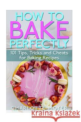 How to Bake Perfectly: 101 Tips, Tricks and Cheats for Baking Recipes Charlotte Moyer 9781516863150 Createspace