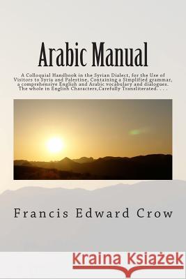 Arabic Manual: A Colloquial Handbook in the Syrian Dialect, for the Use of Visitors to Syria and Palestine, Containing a Simplified g Crow, Francis Edward 9781516866632 Createspace