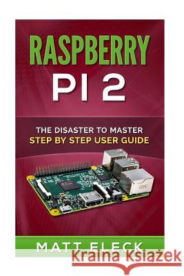 Raspberry Pi 2: The Disaster To Master Step By Step User Guide Eleck, Matt 9781516889266 Createspace
