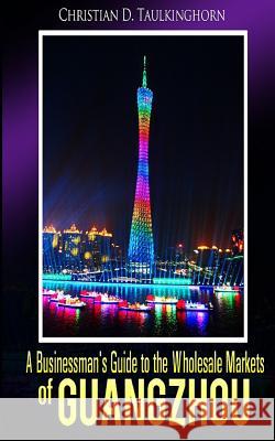 A Businessman's Guide to the Wholesale Markets of Guangzhou MR Christian D. Taulkinghorn 9781516899999 Createspace