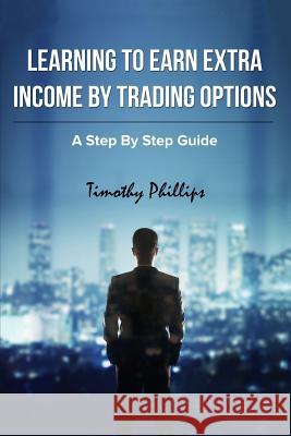 Learning To Earn Extra Incom By Trading Options: A Step By Step Guide Phillips, Timothy Darrell 9781516962556