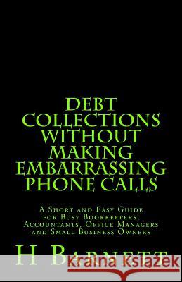 Debt Collections Without Making Embarrassing Phone Calls: A Short and Easy Guide for Busy Bookkeepers, Accountants, Office Managers and Small Business H. Barnett 9781516981526 Createspace
