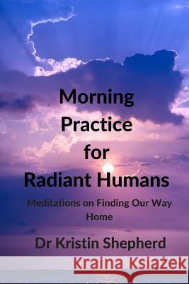 Morning Practice for Radiant Humans: Meditations on Finding Our Way Home Dr Kristin Shepherd 9781516986378 Createspace