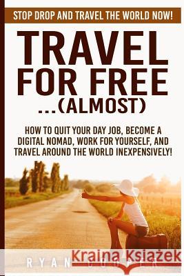 Travel For Free..(Almost): Stop Drop And Travel The World NOW! How To Quit Your Day Job, Become A Digital Nomad, Work For Yourself, And Travel Ar Cooper, Ryan 9781517015114
