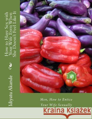 How to Have Sex with Your Wife Even When She Doesn't Feel Like It: Men, How to Entice Your Wife Sexually Idiyatu Akande 9781517015565