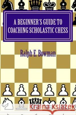 A Beginner's Guide to Coaching Scholastic Chess Ralph E. Bowman 9781517025427