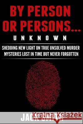 By Person or Persons...UNKNOWN: Shedding New Light on True Unsolved Murder Mysteries Lost in Time But Never Forgotten Smith, Jack 9781517035884 Createspace