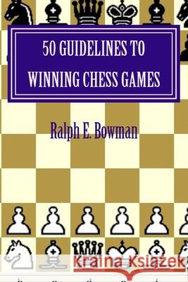 50 Guidelines to Winning Chess Games Ralph E. Bowman 9781517038236