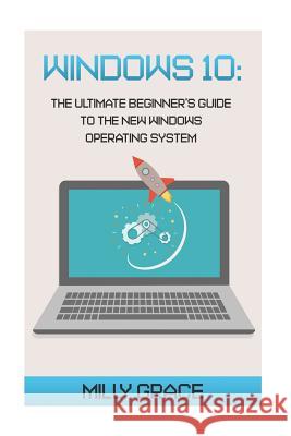 Windows 10: The Ultimate Beginners Guide To The New Windows Operating System Grace, Milly 9781517055028