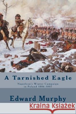 A Tarnished Eagle: Napoleon's Winter Campaign in Poland 1806-1807 Edward J. Murphy 9781517055158 Createspace Independent Publishing Platform