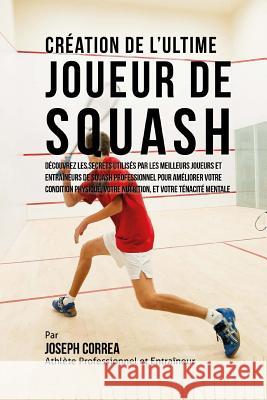 Creation de l'Ultime Joueur de Squash: Decouvrez les secrets utilises par les meilleurs joueurs et entraineurs de squash professionnel pour ameliorer Correa (Athlete Professionnel Et Entrain 9781517076702 Createspace