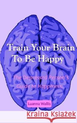 Train Your Brain to Be Happy: The Depressed Person's Guide to Happiness Luanna Wallis 9781517100957 Createspace
