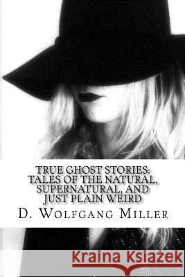 True Ghost Stories: Tales of the Natural, Supernatural, and Just Plain Weird D. Wolfgang Miller 9781517108144 Createspace