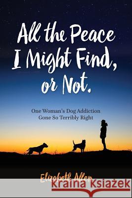 All The Peace I Might Find, or Not: One Woman's Dog Addiction Gone Terribly Right Allen, Elizabeth 9781517115616